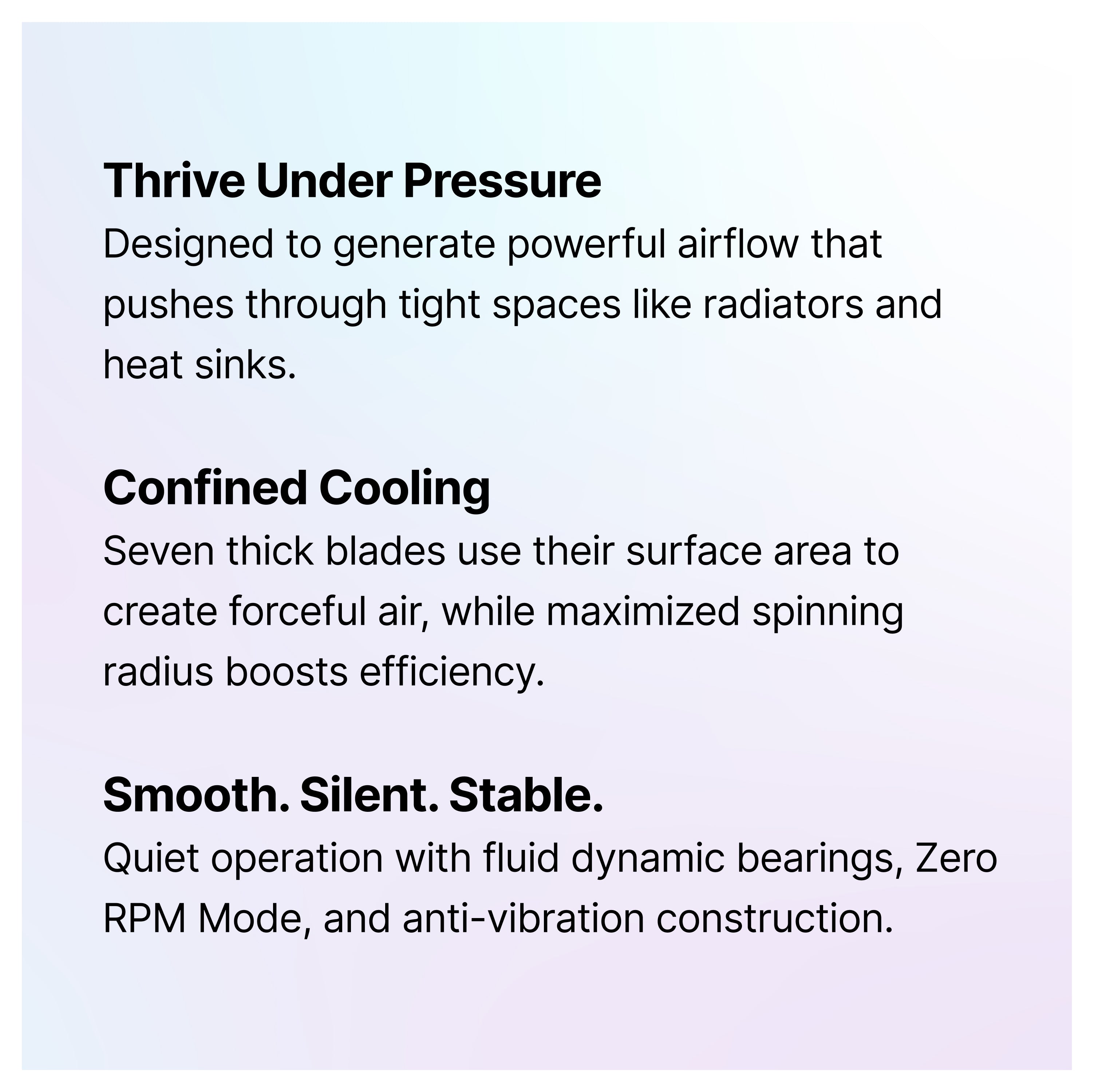 A text graphic with three bold headings: Thrive Under Pressure, Confined Cooling, and Smooth. Silent. Stable. Each describes features of a cooling fan, highlighting airflow, blade efficiency, and quiet, stable operation.
